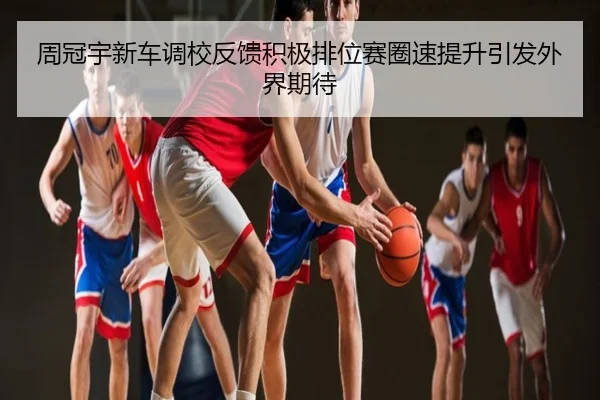 周冠宇新车调校反馈积极排位赛圈速提升引发外界期待