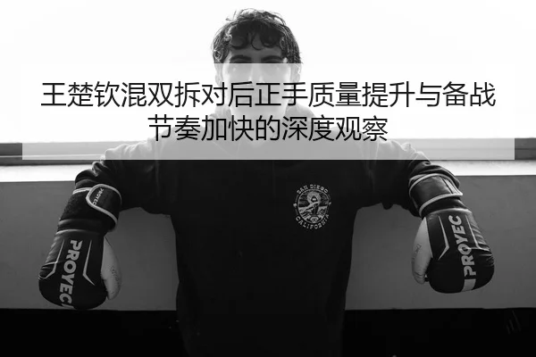 王楚钦混双拆对后正手质量提升与备战节奏加快的深度观察