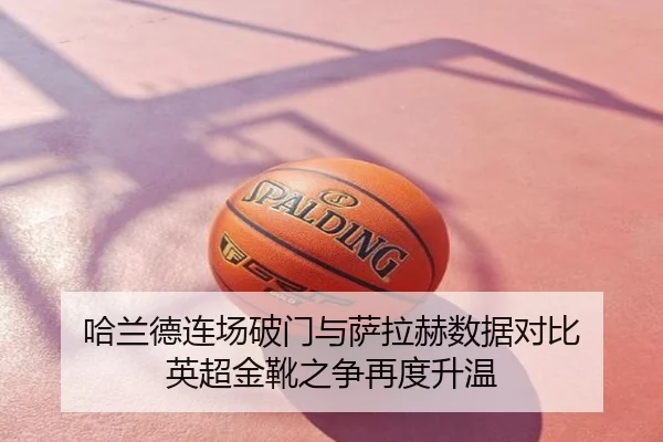 哈兰德连场破门与萨拉赫数据对比 英超金靴之争再度升温