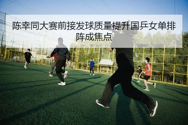 陈幸同大赛前接发球质量提升国乒女单排阵成焦点