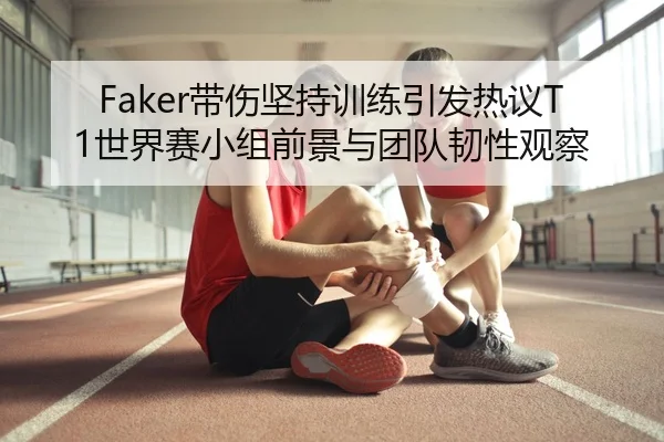 Faker带伤坚持训练引发热议T1世界赛小组前景与团队韧性观察