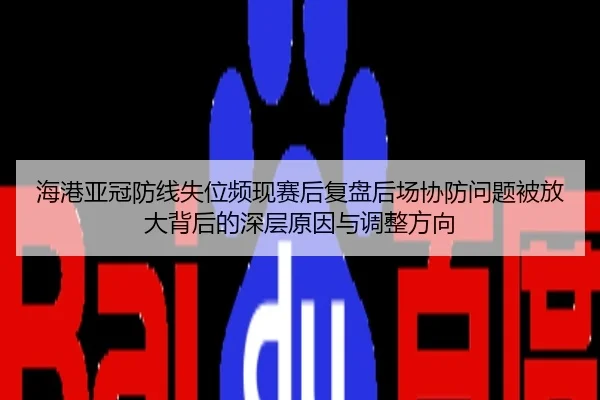 海港亚冠防线失位频现赛后复盘后场协防问题被放大背后的深层原因与调整方向