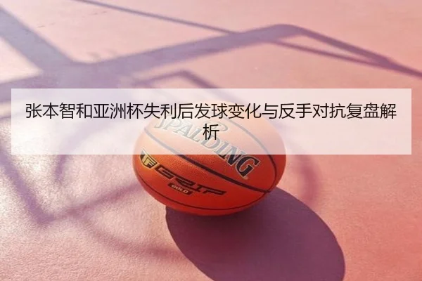 张本智和亚洲杯失利后发球变化与反手对抗复盘解析