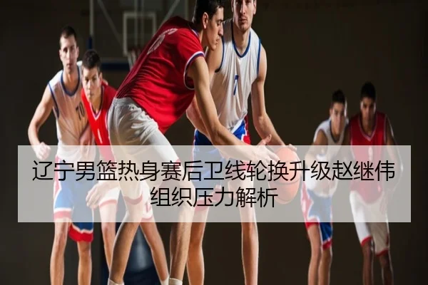 辽宁男篮热身赛后卫线轮换升级赵继伟组织压力解析
