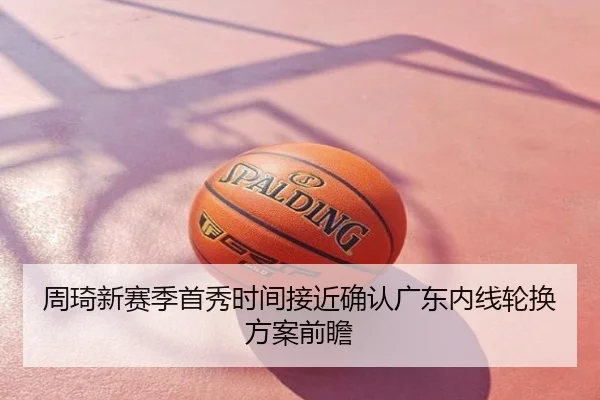 周琦新赛季首秀时间接近确认广东内线轮换方案前瞻